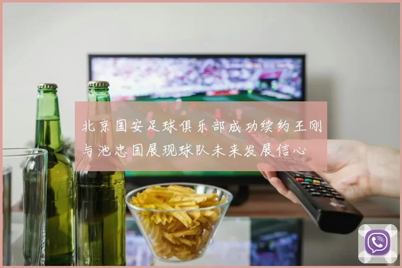 北京国安足球俱乐部成功续约王刚与池忠国展现球队未来发展信心