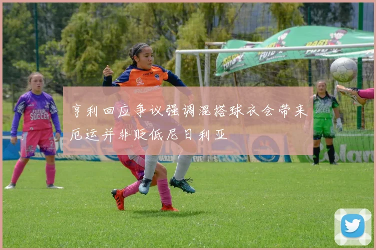 亨利回应争议强调混搭球衣会带来厄运并非贬低尼日利亚