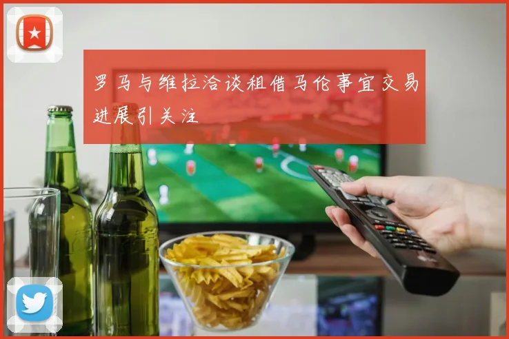 罗马与维拉洽谈租借马伦事宜交易进展引关注