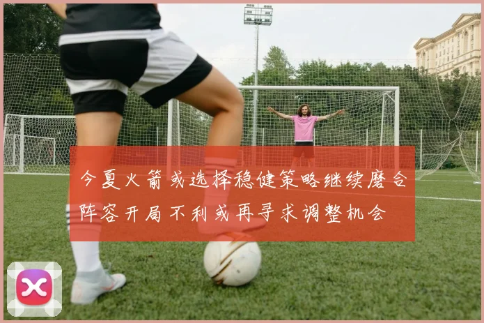 今夏火箭或选择稳健策略继续磨合阵容开局不利或再寻求调整机会