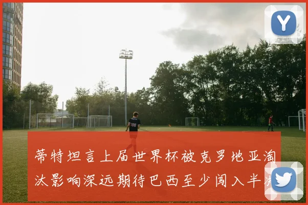 蒂特坦言上届世界杯被克罗地亚淘汰影响深远期待巴西至少闯入半决赛