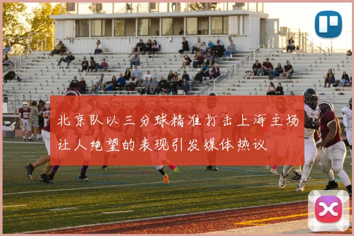 北京队以三分球精准打击上海主场让人绝望的表现引发媒体热议
