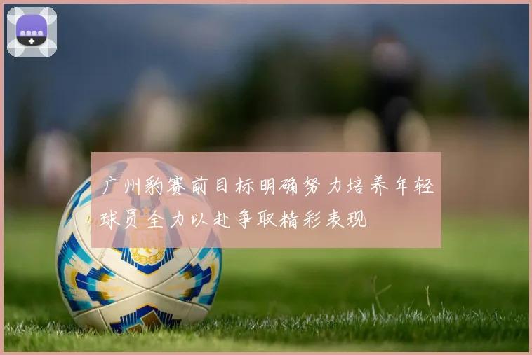 广州豹赛前目标明确努力培养年轻球员全力以赴争取精彩表现