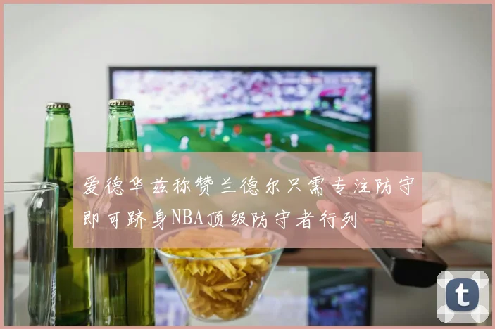 爱德华兹称赞兰德尔只需专注防守即可跻身NBA顶级防守者行列