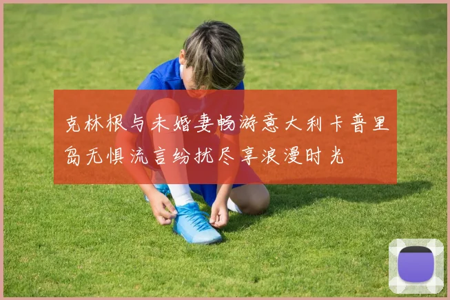 克林根与未婚妻畅游意大利卡普里岛无惧流言纷扰尽享浪漫时光