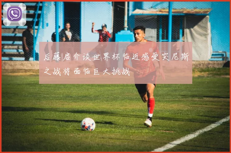 后藤启介谈世界杯临近感受突尼斯之战将面临巨大挑战