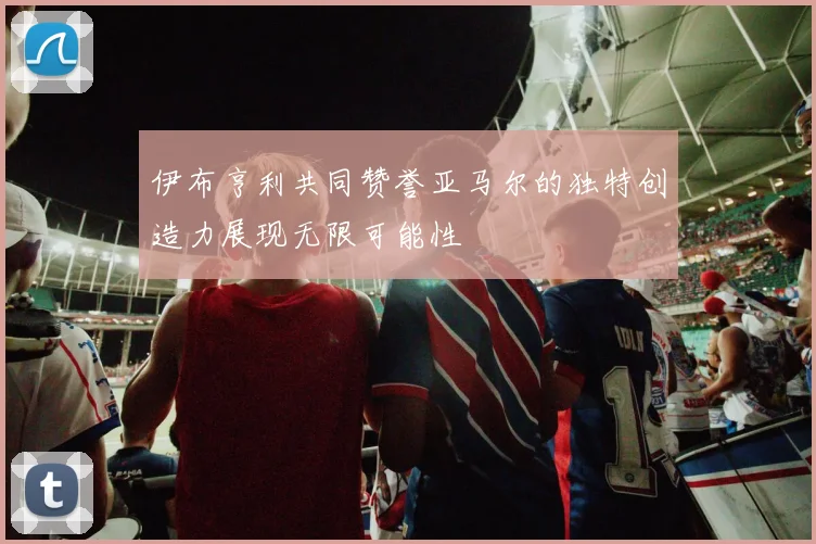 伊布亨利共同赞誉亚马尔的独特创造力展现无限可能性