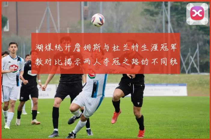 湖媒统计詹姆斯与杜兰特生涯冠军数对比揭示两人夺冠之路的不同轨迹