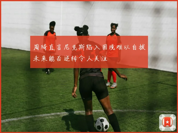 周琦直言尼克斯陷入困境难以自拔未来能否逆转令人关注