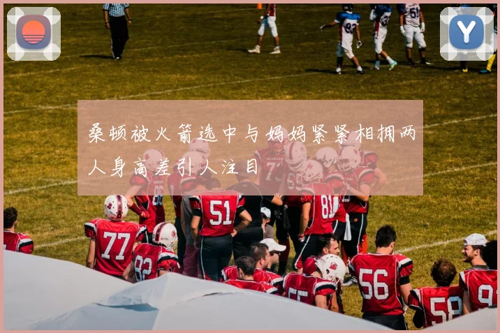 桑顿被火箭选中与妈妈紧紧相拥两人身高差引人注目