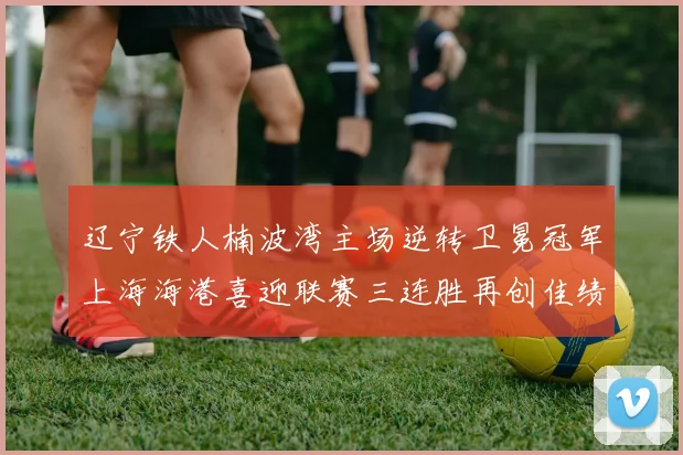 辽宁铁人楠波湾主场逆转卫冕冠军上海海港喜迎联赛三连胜再创佳绩