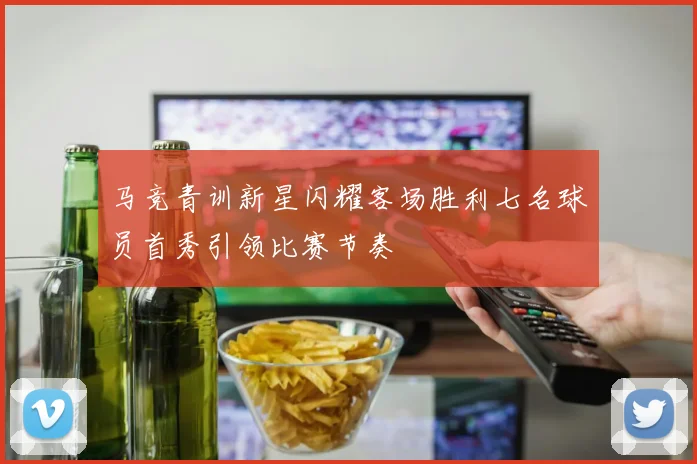 马竞青训新星闪耀客场胜利七名球员首秀引领比赛节奏