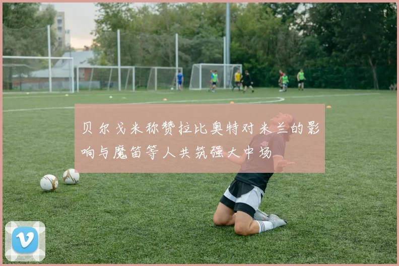 贝尔戈米称赞拉比奥特对米兰的影响与魔笛等人共筑强大中场