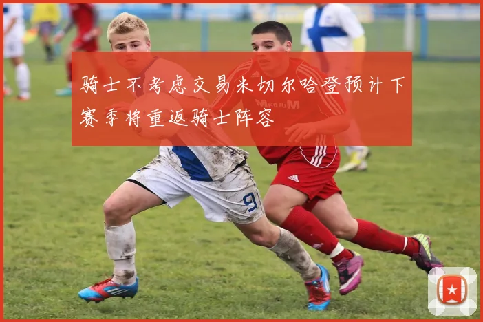 骑士不考虑交易米切尔哈登预计下赛季将重返骑士阵容