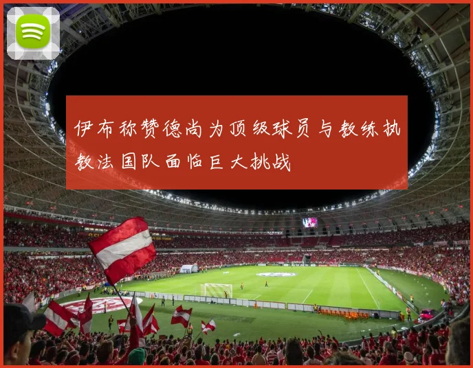 伊布称赞德尚为顶级球员与教练执教法国队面临巨大挑战