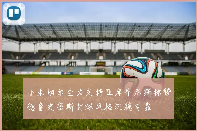 小米切尔全力支持亚库乔尼斯称赞德鲁史密斯打球风格沉稳可靠
