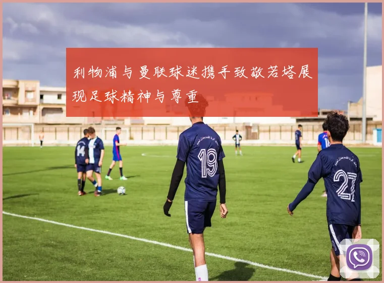 利物浦与曼联球迷携手致敬若塔展现足球精神与尊重