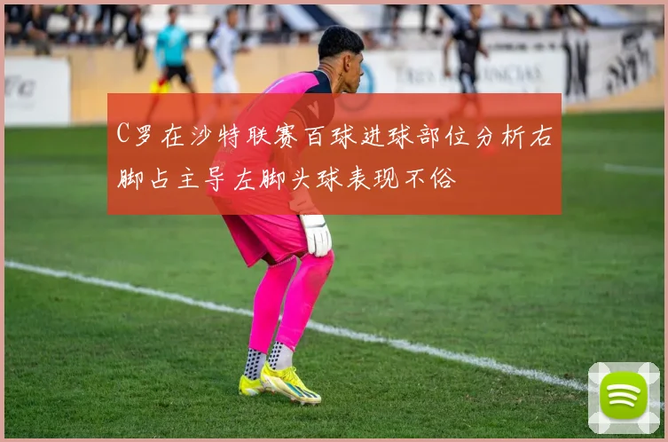 C罗在沙特联赛百球进球部位分析右脚占主导左脚头球表现不俗