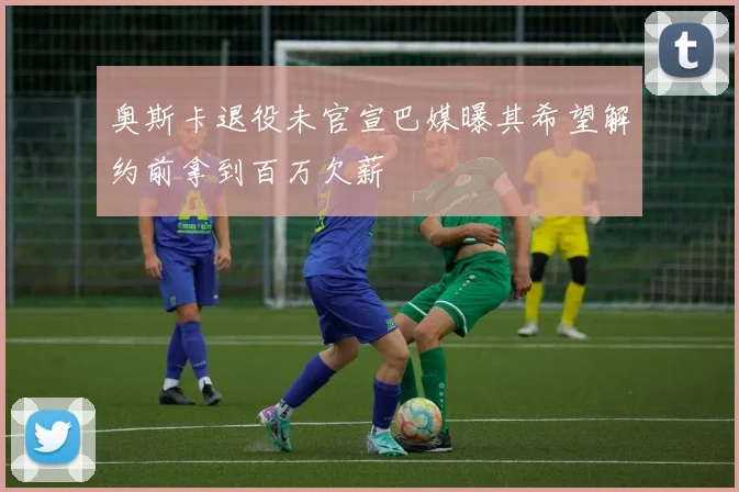 奥斯卡退役未官宣巴媒曝其希望解约前拿到百万欠薪
