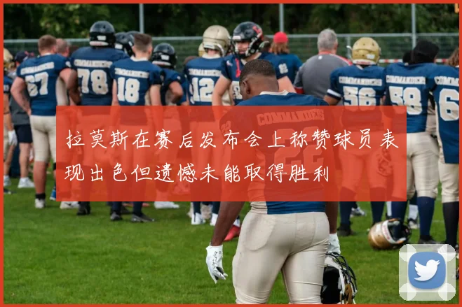 拉莫斯在赛后发布会上称赞球员表现出色但遗憾未能取得胜利