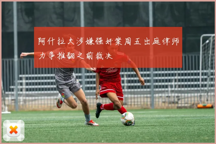 阿什拉夫涉嫌强奸案周五出庭律师力争推翻之前裁决