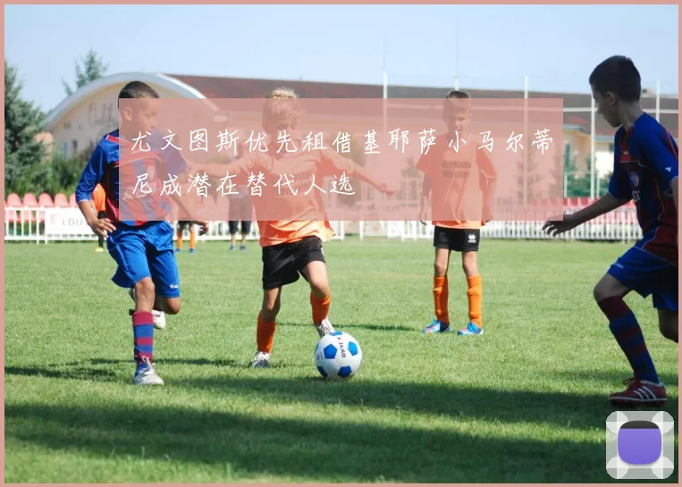 尤文图斯优先租借基耶萨小马尔蒂尼成潜在替代人选