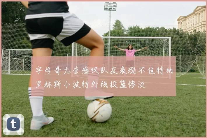 字母哥无奈感叹队友表现不佳特纳罗林斯小波特外线投篮惨淡