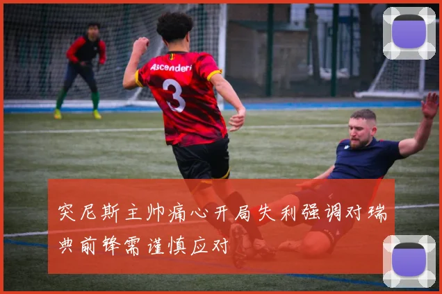 突尼斯主帅痛心开局失利强调对瑞典前锋需谨慎应对
