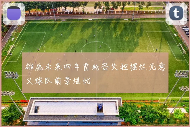 雄鹿未来四年首轮签失控摆烂无意义球队前景堪忧