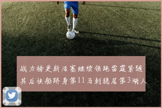 战力榜更新活塞继续领跑雷霆紧随其后快船跻身第11马刺稳居第3湖人排名第13