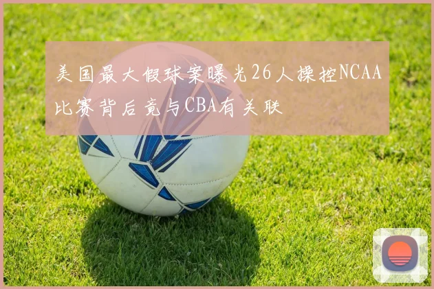 美国最大假球案曝光26人操控NCAA比赛背后竟与CBA有关联