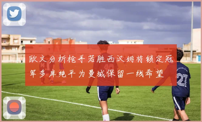 欧文分析枪手若胜西汉姆将锁定冠军多库绝平为曼城保留一线希望