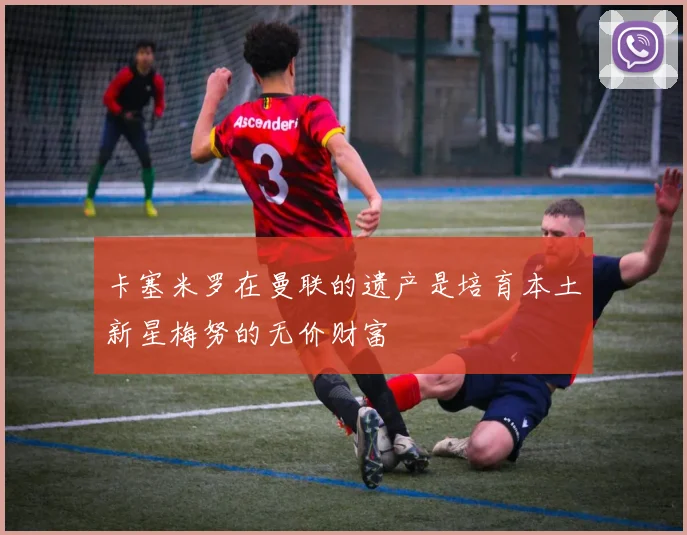卡塞米罗在曼联的遗产是培育本土新星梅努的无价财富
